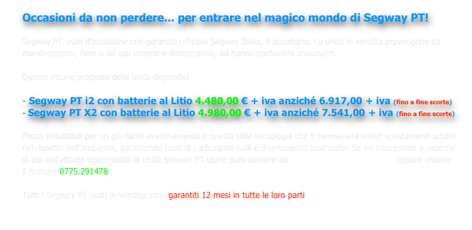 Occasioni da non perdere... per entrare nel magico mondo di Segway PT! 

Segway PT usati d'occasione con garanzia ufficiale Segway Italia, ti aspettano. Le unità in vendita provengono da manifestazioni, fiere o da uso interno e dimostrativo, ed hanno pochissimi chilometri. 

Queste alcune proposte delle unità disponibili:

- Segway PT i2 con batterie al Litio 4.480,00 € + iva anziché 6.917,00 + iva (fino a fine scorte)
Segway PT X2 con batterie al Litio 4.980,00 € + iva anziché 7.541,00 + iva (fino a fine scorte)

Prezzi imbattibili per un più facile avvicinamento a questa utile tecnologia che ti permetterà veloci spostamenti urbani nel rispetto dell'ambiente, garantendo costi di carburante nulli e divertimento assicurato. Se sei interessato a saperne di più sull'attuale disponibilità di unità Segway PT usate puoi scrivere ad info@segwayfrosinone.com  oppure chiama il numero 0775.291478

Tutti i Segway PT usati in vendita sono garantiti 12 mesi in tutte le loro parti

