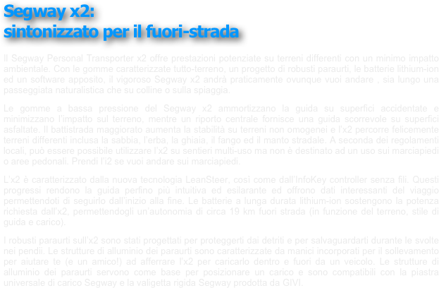 Segway x2: 
sintonizzato per il fuori-strada
￼
￼
￼
￼
￼
 
Il Segway Personal Transporter x2 offre prestazioni potenziate su terreni differenti con un minimo impatto ambientale. Con le gomme caratterizzate tutto-terreno, un progetto di robusti paraurti, le batterie lithium-ion ed un software apposito, il vigoroso Segway x2 andrà praticamente ovunque vuoi andare , sia lungo una passeggiata naturalistica che su colline o sulla spiaggia.
Le gomme a bassa pressione del Segway x2 ammortizzano la guida su superfici accidentate e minimizzano l’impatto sul terreno, mentre un riporto centrale fornisce una guida scorrevole su superfici asfaltate. Il battistrada maggiorato aumenta la stabilità su terreni non omogenei e l’x2 percorre felicemente terreni differenti inclusa la sabbia, l’erba, la ghiaia, il fango ed il manto stradale. A seconda dei regolamenti locali, può essere possibile utilizzare l’x2 su sentieri multi-uso ma non è destinato ad un uso sui marciapiedi o aree pedonali. Prendi l’i2 se vuoi andare sui marciapiedi.
L’x2 è caratterizzato dalla nuova tecnologia LeanSteer, così come dall’InfoKey controller senza fili. Questi progressi rendono la guida perfino più intuitiva ed esilarante ed offrono dati interessanti del viaggio permettendoti di seguirlo dall’inizio alla fine. Le batterie a lunga durata lithium-ion sostengono la potenza richiesta dall’x2, permettendogli un’autonomia di circa 19 km fuori strada (in funzione del terreno, stile di guida e carico).
I robusti paraurti sull’x2 sono stati progettati per proteggerti dai detriti e per salvaguardarti durante le svolte nei pendii. Le strutture di alluminio dei paraurti sono caratterizzate da manici incorporati per il sollevamento per aiutare te (e un amico!) ad afferrare l’x2 per caricarlo dentro e fuori da un veicolo. Le strutture di alluminio dei paraurti servono come base per posizionare un carico e sono compatibili con la piastra universale di carico Segway e la valigetta rigida Segway prodotta da GIVI.