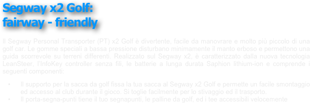 ￼
￼
￼
￼
Segway x2 Golf: 
fairway - friendly
￼
￼
￼
￼
￼
 
Il Segway Personal Transporter (PT) x2 Golf è divertente, facile da manovrare e molto più piccolo di una golf car. Le gomme speciali a bassa pressione disturbano minimamente il manto erboso e permettono una guida scorrevole su terreni differenti. Realizzato sul Segway x2, è caratterizzato dalla nuova tecnologia LeanSteer, l’InfoKey controller senza fili, le batterie a lunga durata Saphion lithium-ion e comprende i seguenti componenti:
	•	Il supporto per la sacca da golf fissa la tua sacca al Segway x2 Golf e permette un facile smontaggio ed accesso al club durante il gioco. Si toglie facilmente per lo stivaggio ed il trasporto.
	•	Il porta-segna-punti tiene il tuo segnapunti, le palline da golf, ed i tee accessibili velocemente