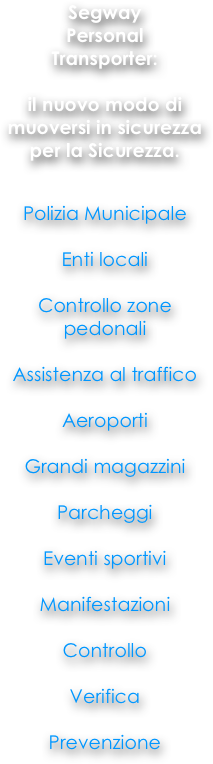 
Segway
Personal
Transporter: 

il nuovo modo di muoversi in sicurezza per la Sicurezza. 


Polizia Municipale

Enti locali

Controllo zone pedonali

Assistenza al traffico 

Aeroporti

Grandi magazzini 

Parcheggi

Eventi sportivi 

Manifestazioni 

Controllo

Verifica

Prevenzione